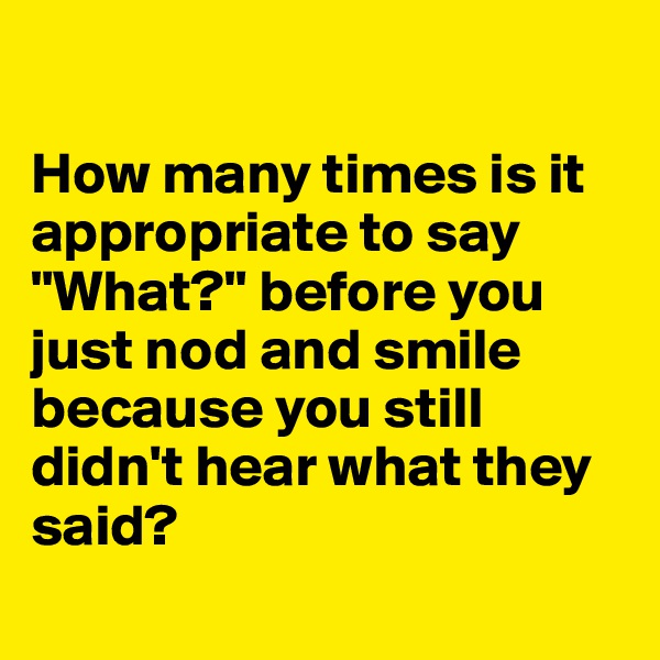 

How many times is it appropriate to say "What?" before you just nod and smile because you still didn't hear what they said?
