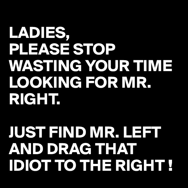 
LADIES,
PLEASE STOP WASTING YOUR TIME LOOKING FOR MR. RIGHT.

JUST FIND MR. LEFT AND DRAG THAT IDIOT TO THE RIGHT !