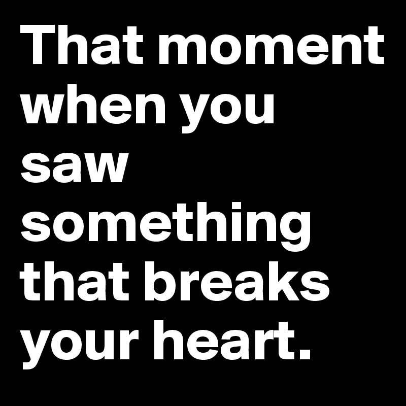 That moment when you saw something that breaks your heart.