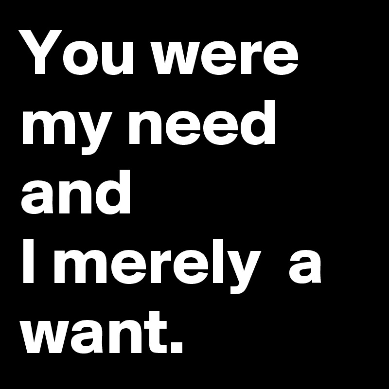 You were my need and 
I merely  a want.
