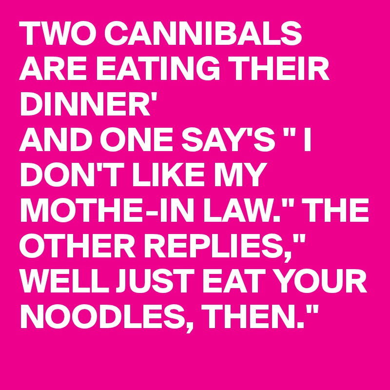 TWO CANNIBALS ARE EATING THEIR DINNER'
AND ONE SAY'S " I DON'T LIKE MY MOTHE-IN LAW." THE OTHER REPLIES," WELL JUST EAT YOUR NOODLES, THEN."