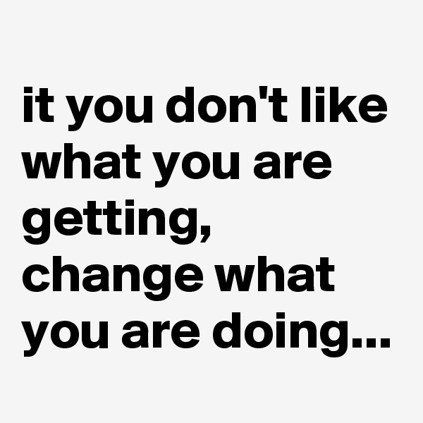 
it you don't like what you are getting, change what you are doing...