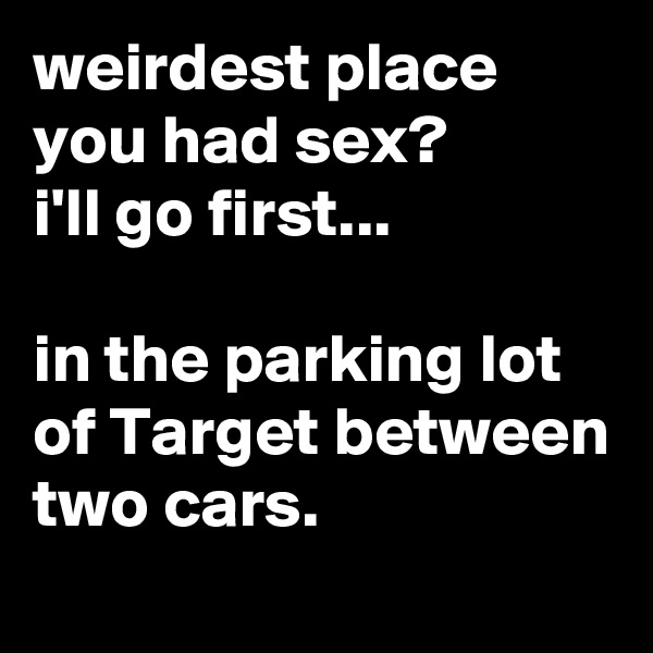 weirdest place you had sex?
i'll go first...

in the parking lot of Target between two cars.