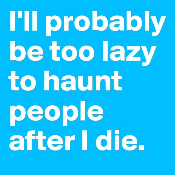 I'll probably be too lazy to haunt people after I die.