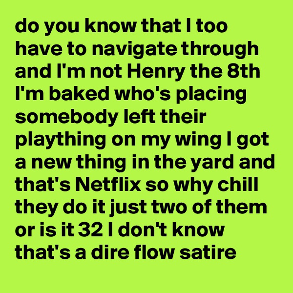 do you know that I too have to navigate through and I'm not Henry the 8th I'm baked who's placing somebody left their plaything on my wing I got a new thing in the yard and that's Netflix so why chill they do it just two of them or is it 32 I don't know that's a dire flow satire