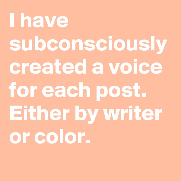 I have subconsciously created a voice for each post. Either by writer or color.