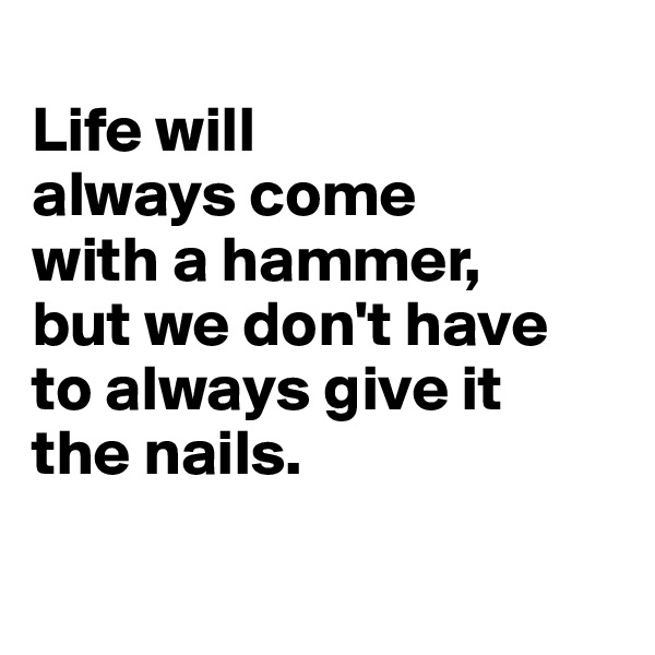 
Life will 
always come 
with a hammer,
but we don't have 
to always give it 
the nails.

