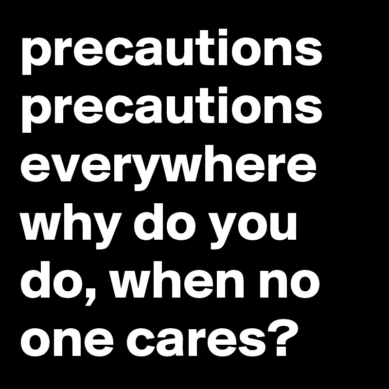 precautions precautions everywhere why do you do, when no one cares? 