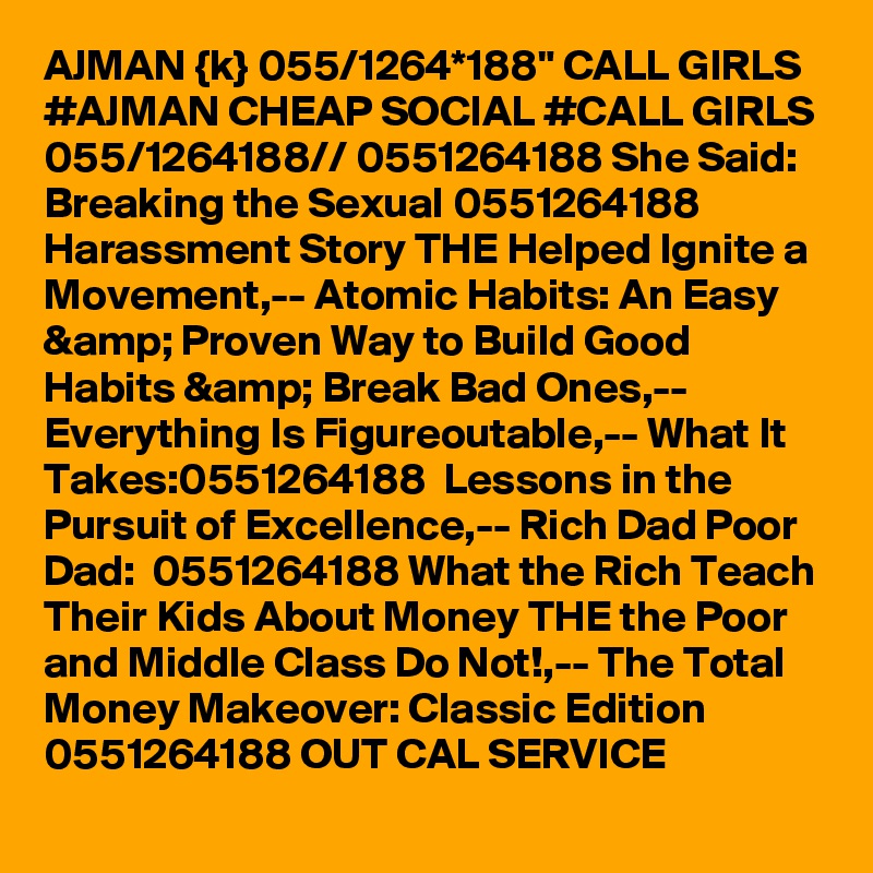 AJMAN {k} 055/1264*188" CALL GIRLS #AJMAN CHEAP SOCIAL #CALL GIRLS 055/1264188// 0551264188 She Said: Breaking the Sexual 0551264188 Harassment Story THE Helped Ignite a Movement,-- Atomic Habits: An Easy &amp; Proven Way to Build Good Habits &amp; Break Bad Ones,-- Everything Is Figureoutable,-- What It Takes:0551264188  Lessons in the Pursuit of Excellence,-- Rich Dad Poor Dad:  0551264188 What the Rich Teach Their Kids About Money THE the Poor and Middle Class Do Not!,-- The Total Money Makeover: Classic Edition 0551264188 OUT CAL SERVICE