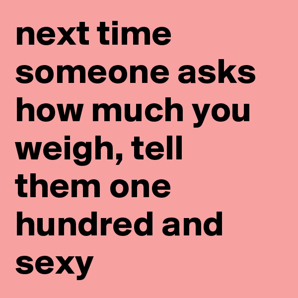 next time someone asks how much you weigh, tell them one hundred and sexy