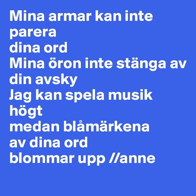 Mina armar kan inte parera
dina ord
Mina öron inte stänga av
din avsky
Jag kan spela musik högt
medan blåmärkena
av dina ord
blommar upp //anne