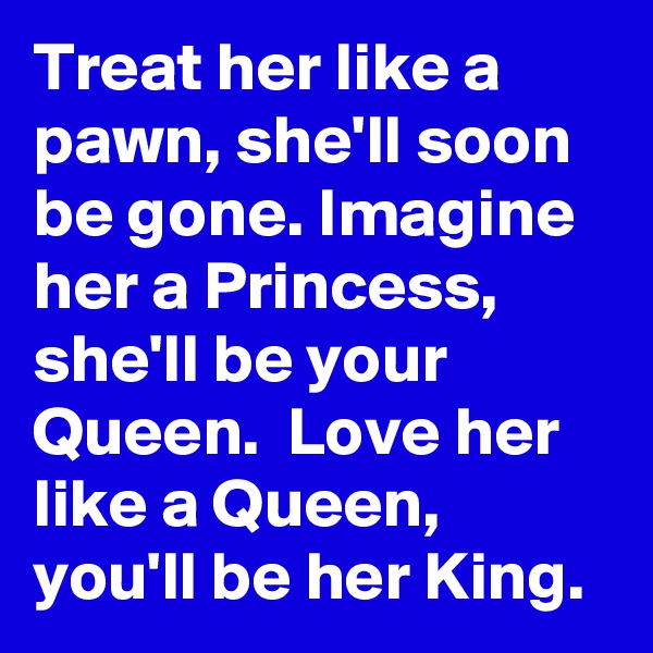 Treat her like a pawn, she'll soon be gone. Imagine her a Princess, she'll be your Queen.  Love her like a Queen, you'll be her King.