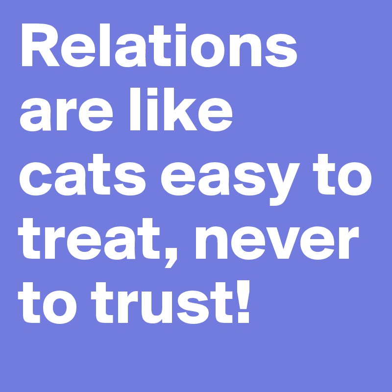 Relations are like cats easy to treat, never to trust!