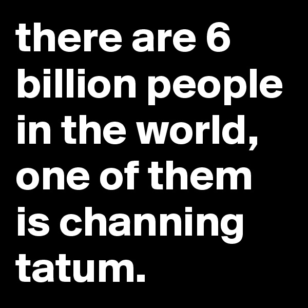there are 6 billion people in the world, one of them is channing tatum.