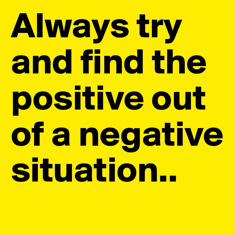 Always try and find the positive out of a negative situation..