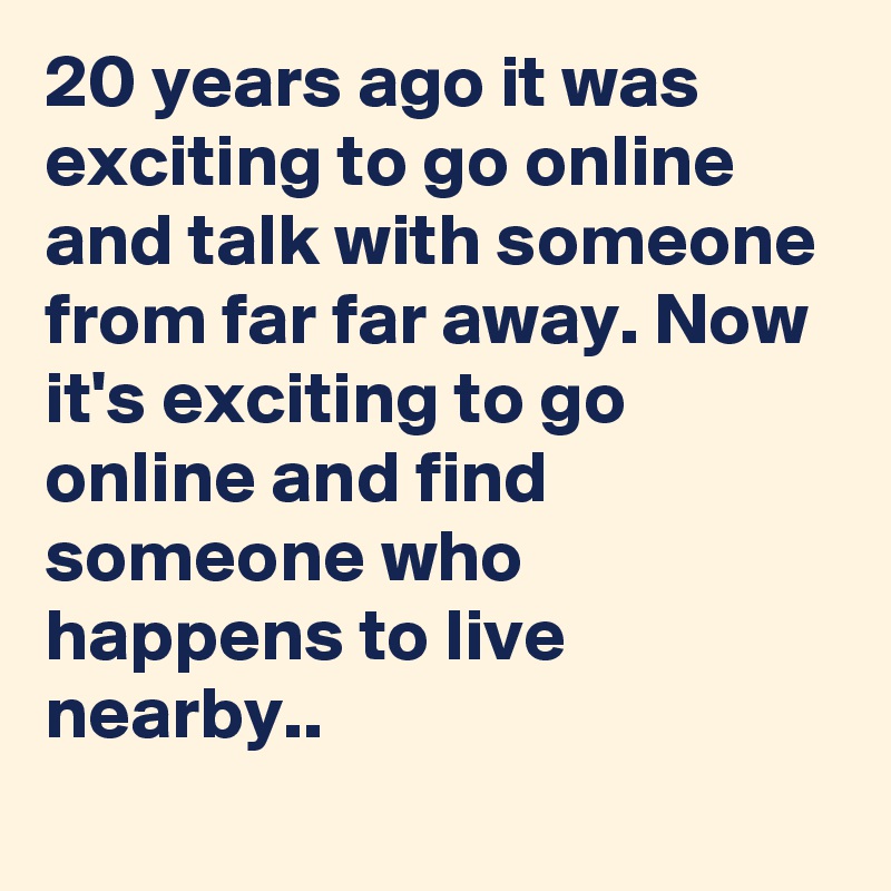 20 years ago it was exciting to go online and talk with someone from far far away. Now it's exciting to go online and find someone who happens to live nearby..
