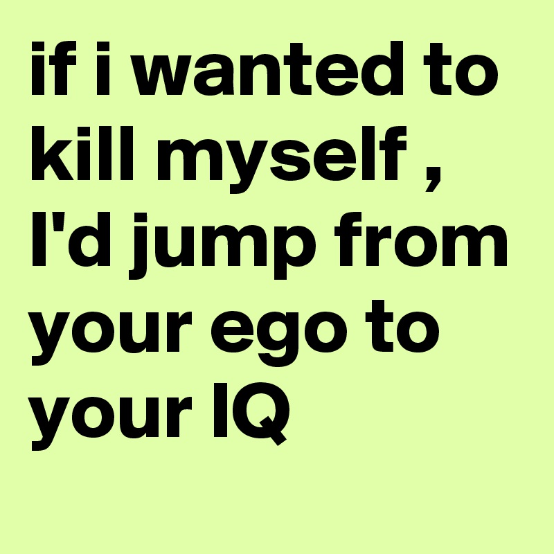 if i wanted to kill myself , I'd jump from your ego to your IQ 