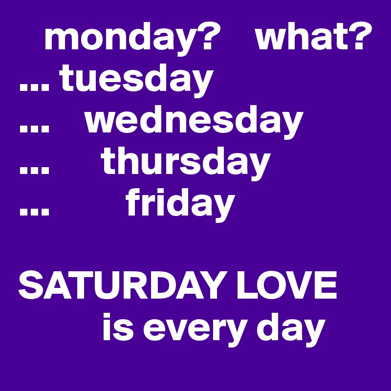    monday?    what?
... tuesday
...    wednesday
...      thursday
...         friday

SATURDAY LOVE
          is every day