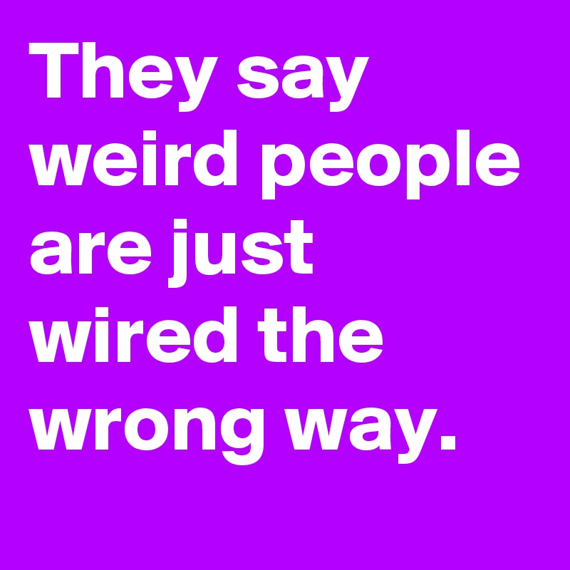 They say weird people are just wired the wrong way. 