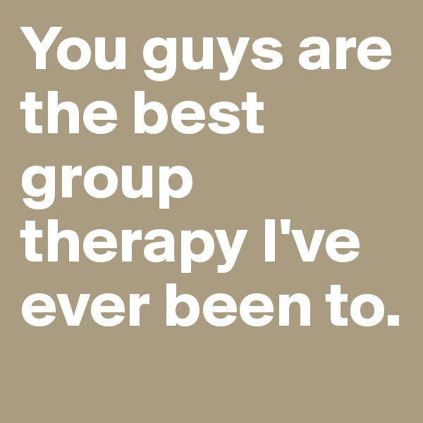 You guys are the best group therapy I've ever been to.