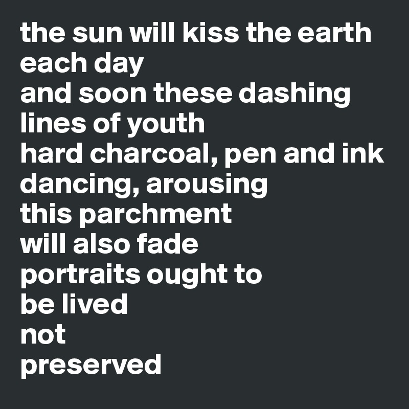 the sun will kiss the earth
each day
and soon these dashing lines of youth 
hard charcoal, pen and ink
dancing, arousing
this parchment 
will also fade
portraits ought to 
be lived
not 
preserved