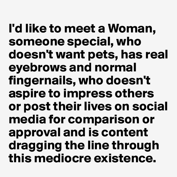 
I'd like to meet a Woman, someone special, who doesn't want pets, has real eyebrows and normal fingernails, who doesn't aspire to impress others or post their lives on social media for comparison or approval and is content dragging the line through this mediocre existence.