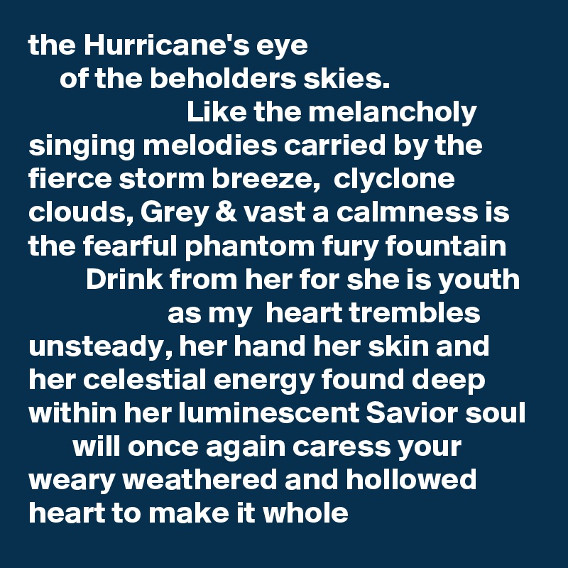 the Hurricane's eye
     of the beholders skies.     
                         Like the melancholy  singing melodies carried by the fierce storm breeze,  clyclone clouds, Grey & vast a calmness is the fearful phantom fury fountain
         Drink from her for she is youth
                      as my  heart trembles unsteady, her hand her skin and her celestial energy found deep within her luminescent Savior soul 
       will once again caress your weary weathered and hollowed heart to make it whole