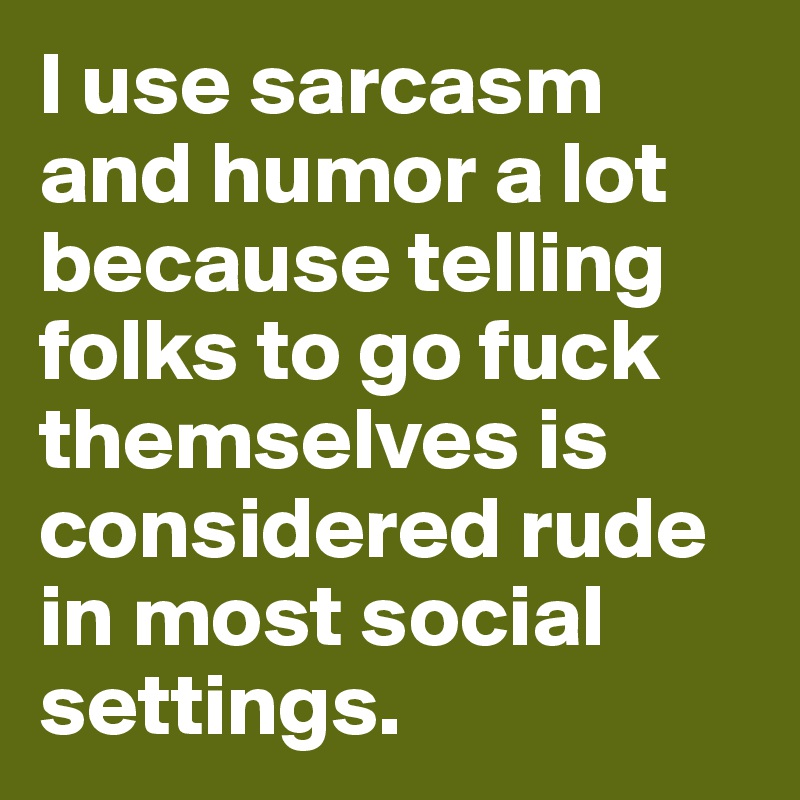 I use sarcasm and humor a lot because telling folks to go fuck themselves is considered rude in most social settings. 