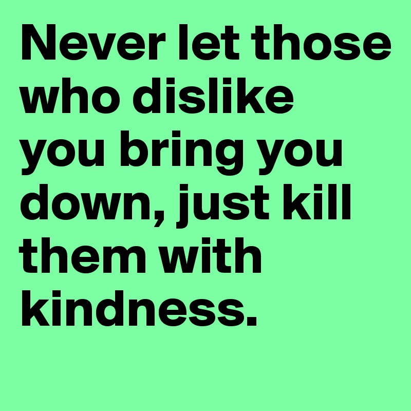 Never let those who dislike you bring you down, just kill them with kindness.