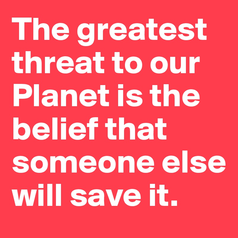 The greatest threat to our  Planet is the belief that someone else will save it.