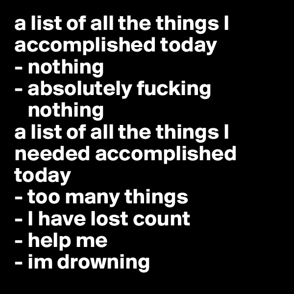 a list of all the things I accomplished today
- nothing
- absolutely fucking  
   nothing
a list of all the things I needed accomplished today
- too many things
- I have lost count
- help me
- im drowning