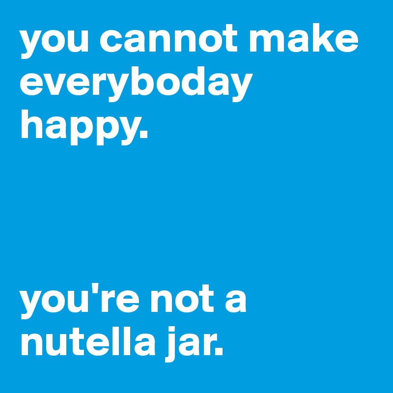 you cannot make everyboday happy. 


                                                      
you're not a nutella jar.