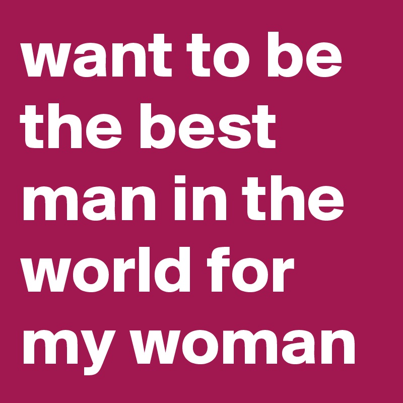 want to be the best man in the world for my woman