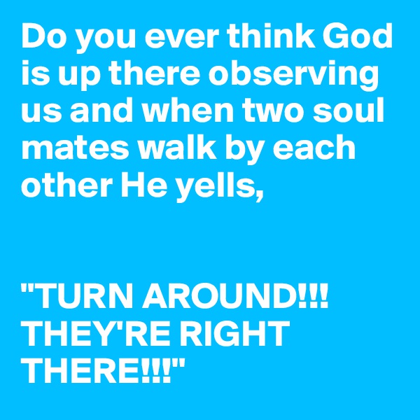Do you ever think God is up there observing us and when two soul mates walk by each other He yells,


"TURN AROUND!!! THEY'RE RIGHT THERE!!!" 