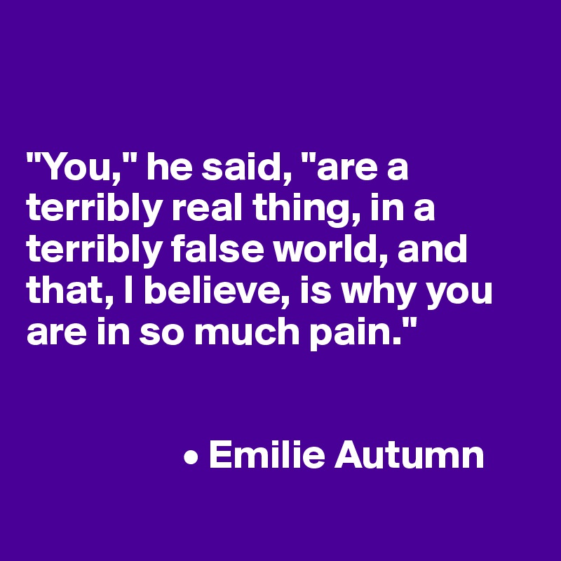 


"You," he said, "are a terribly real thing, in a terribly false world, and that, I believe, is why you are in so much pain."


                   • Emilie Autumn
