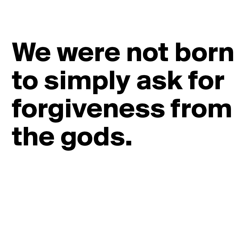 
We were not born to simply ask for forgiveness from the gods.


