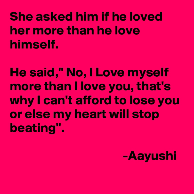 She asked him if he loved her more than he love himself.

He said," No, I Love myself more than I love you, that's why I can't afford to lose you or else my heart will stop beating".

                                           -Aayushi
