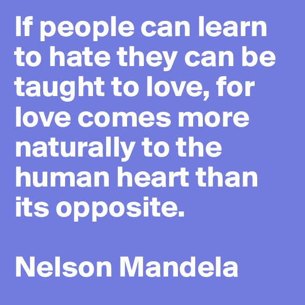 If people can learn to hate they can be taught to love, for love comes more naturally to the human heart than its opposite. 

Nelson Mandela
