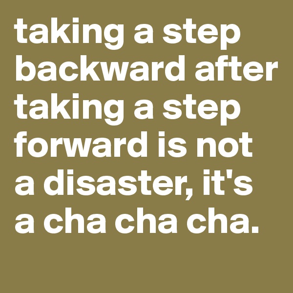 taking a step backward after taking a step forward is not a disaster, it's a cha cha cha. 