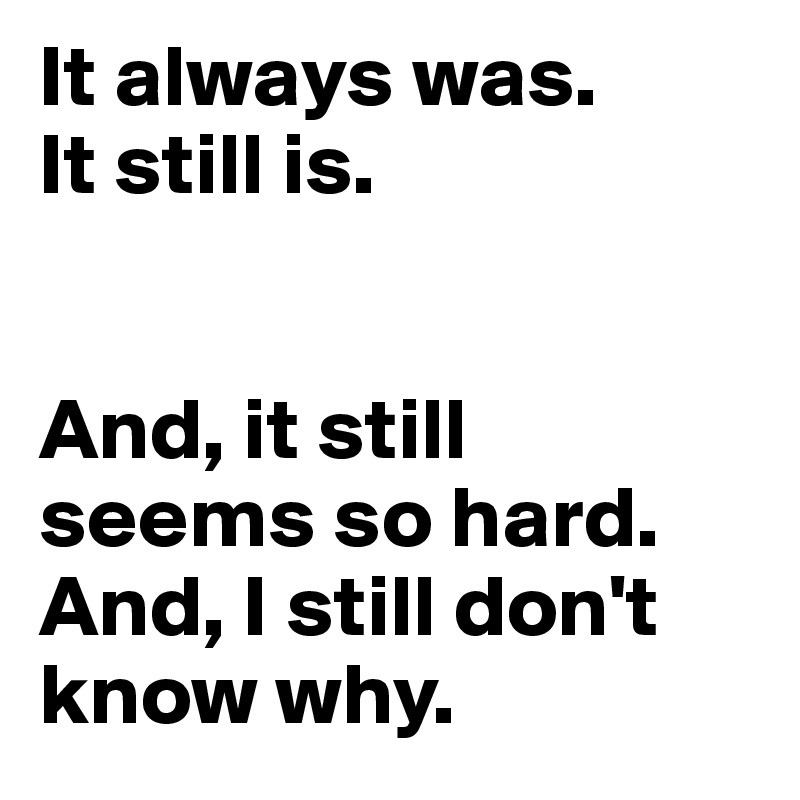 It always was. 
It still is.


And, it still seems so hard. 
And, I still don't know why.