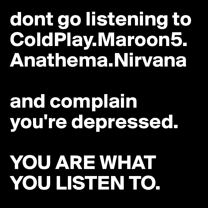 dont go listening to ColdPlay.Maroon5.Anathema.Nirvana

and complain you're depressed.

YOU ARE WHAT YOU LISTEN TO.