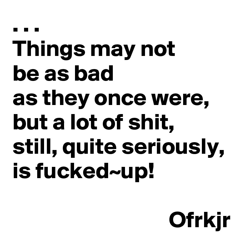 . . . 
Things may not 
be as bad 
as they once were,
but a lot of shit, 
still, quite seriously, 
is fucked~up!

                                  Ofrkjr