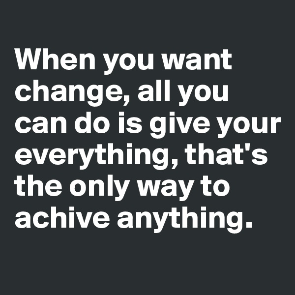 
When you want change, all you can do is give your everything, that's the only way to achive anything.
