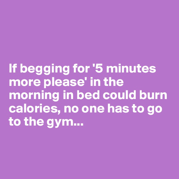 



If begging for '5 minutes more please' in the morning in bed could burn calories, no one has to go to the gym...


