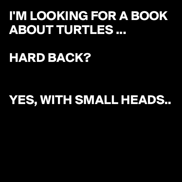 I'M LOOKING FOR A BOOK ABOUT TURTLES ...

HARD BACK?


YES, WITH SMALL HEADS..




