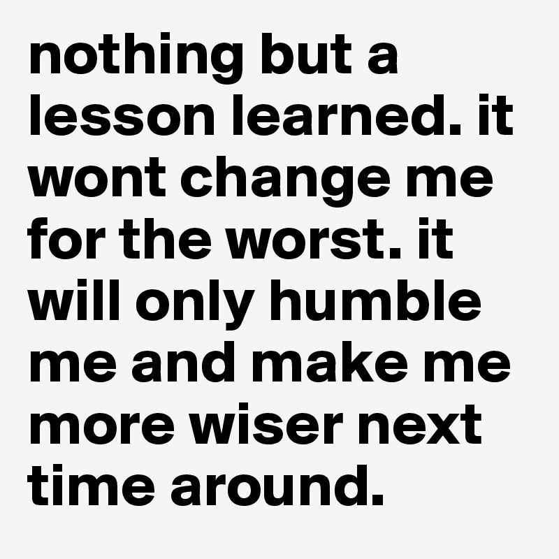 nothing but a lesson learned. it wont change me for the worst. it will only humble me and make me more wiser next time around. 