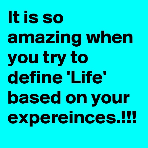 It is so amazing when you try to define 'Life' based on your expereinces.!!!