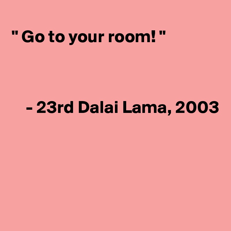 
" Go to your room! "



    - 23rd Dalai Lama, 2003




