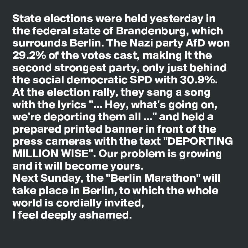 State elections were held yesterday in the federal state of Brandenburg, which surrounds Berlin. The Nazi party AfD won 29.2% of the votes cast, making it the second strongest party, only just behind the social democratic SPD with 30.9%. 
At the election rally, they sang a song with the lyrics "... Hey, what's going on, we're deporting them all ..." and held a prepared printed banner in front of the press cameras with the text "DEPORTING MILLION WISE". Our problem is growing and it will become yours.
Next Sunday, the "Berlin Marathon" will take place in Berlin, to which the whole world is cordially invited, 
I feel deeply ashamed.