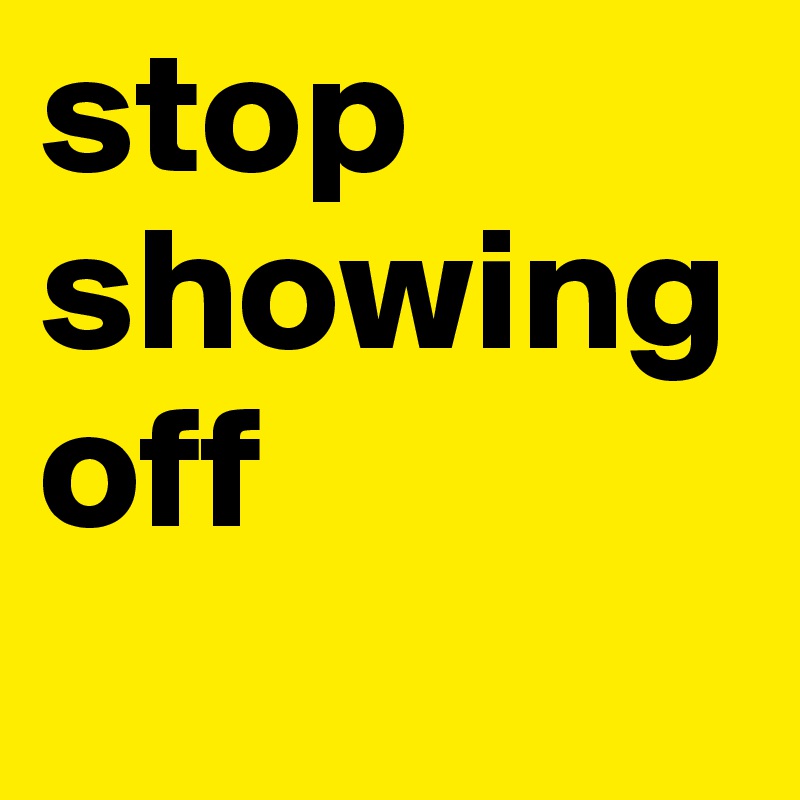 stop showing off
